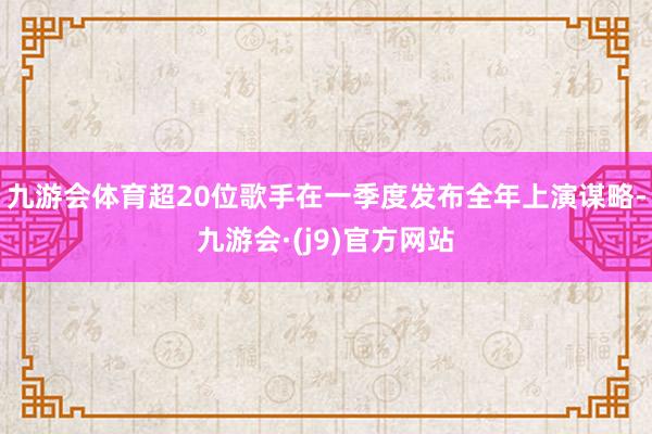 九游会体育超20位歌手在一季度发布全年上演谋略-九游会·(j9)官方网站