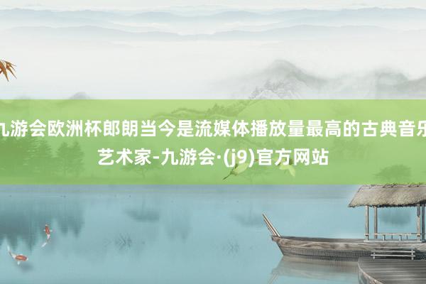 九游会欧洲杯郎朗当今是流媒体播放量最高的古典音乐艺术家-九游会·(j9)官方网站