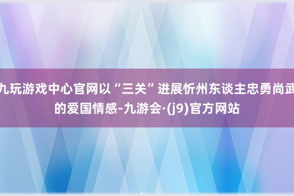 九玩游戏中心官网以“三关”进展忻州东谈主忠勇尚武的爱国情感-九游会·(j9)官方网站