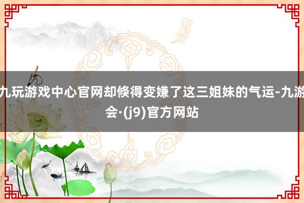 九玩游戏中心官网却倏得变嫌了这三姐妹的气运-九游会·(j9)官方网站