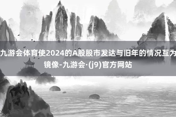 九游会体育使2024的A股股市发达与旧年的情况互为镜像-九游会·(j9)官方网站