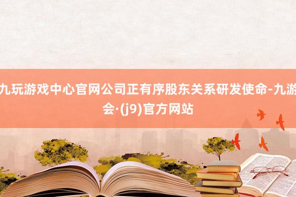 九玩游戏中心官网公司正有序股东关系研发使命-九游会·(j9)官方网站