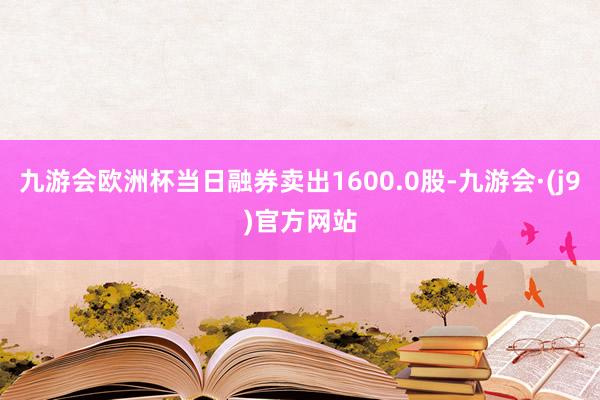 九游会欧洲杯当日融券卖出1600.0股-九游会·(j9)官方网站