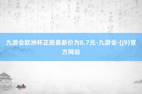 九游会欧洲杯正股最新价为8.7元-九游会·(j9)官方网站