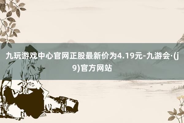 九玩游戏中心官网正股最新价为4.19元-九游会·(j9)官方网站