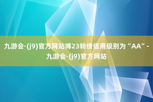 九游会·(j9)官方网站博23转债信用级别为“AA”-九游会·(j9)官方网站