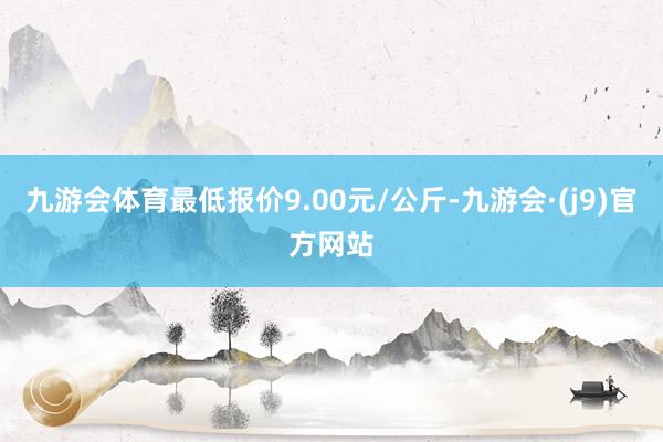 九游会体育最低报价9.00元/公斤-九游会·(j9)官方网站