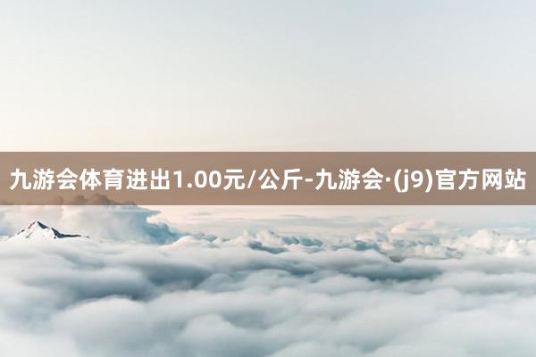 九游会体育进出1.00元/公斤-九游会·(j9)官方网站