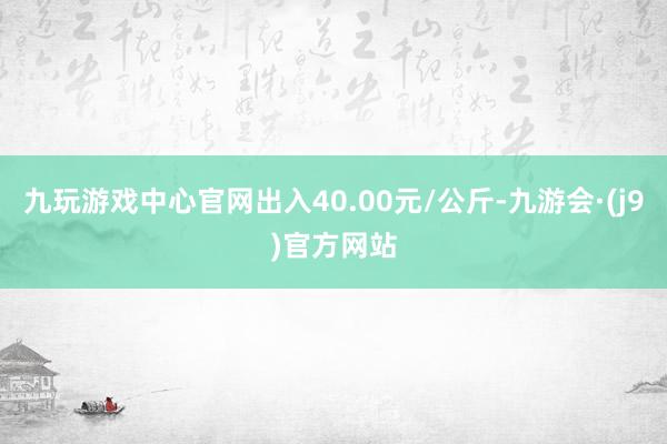 九玩游戏中心官网出入40.00元/公斤-九游会·(j9)官方网站