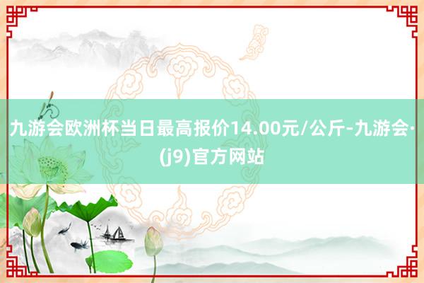 九游会欧洲杯当日最高报价14.00元/公斤-九游会·(j9)官方网站