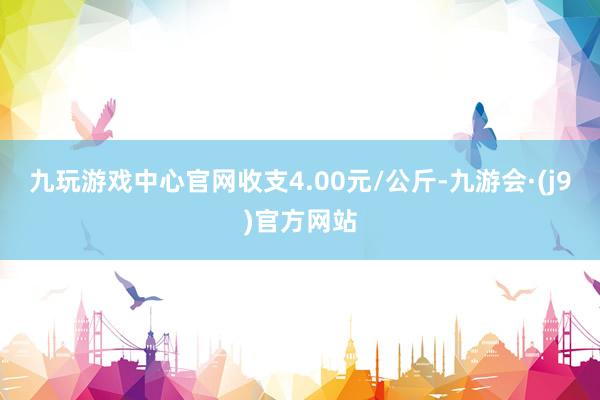 九玩游戏中心官网收支4.00元/公斤-九游会·(j9)官方网站