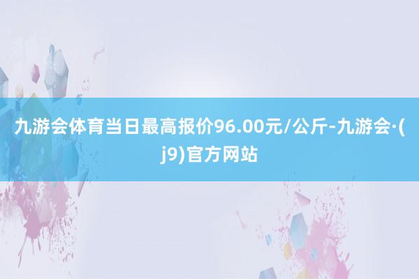 九游会体育当日最高报价96.00元/公斤-九游会·(j9)官方网站