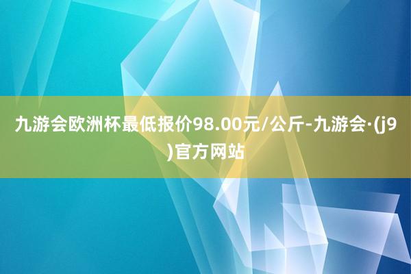 九游会欧洲杯最低报价98.00元/公斤-九游会·(j9)官方网站