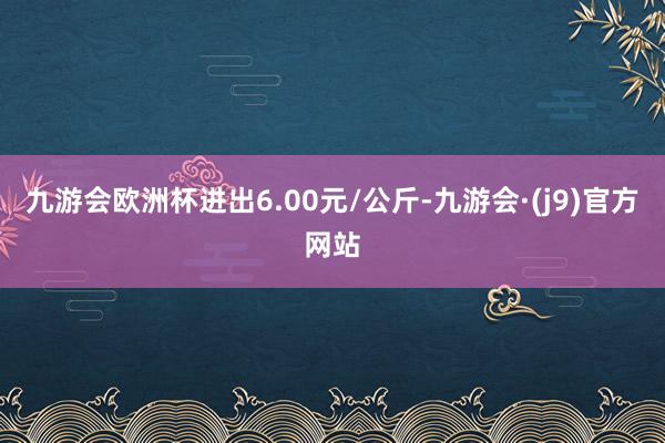 九游会欧洲杯进出6.00元/公斤-九游会·(j9)官方网站