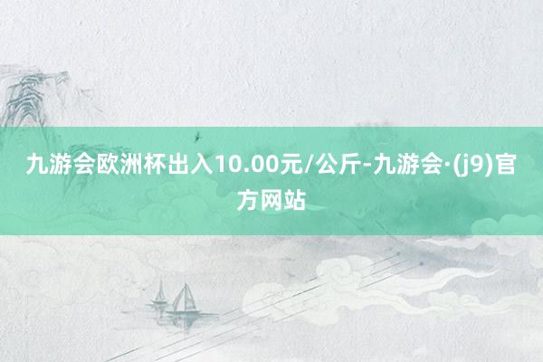 九游会欧洲杯出入10.00元/公斤-九游会·(j9)官方网站