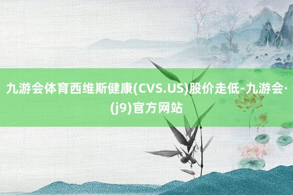 九游会体育西维斯健康(CVS.US)股价走低-九游会·(j9)官方网站