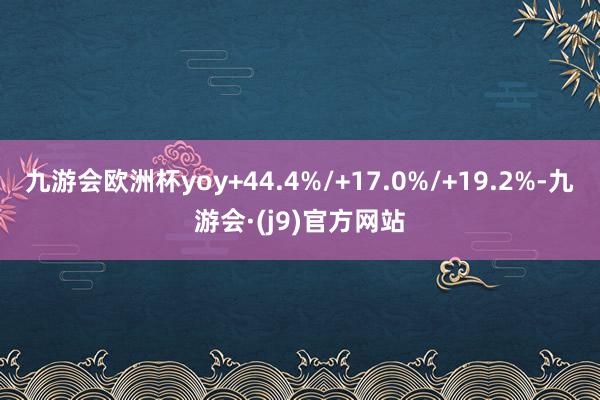 九游会欧洲杯yoy+44.4%/+17.0%/+19.2%-九游会·(j9)官方网站