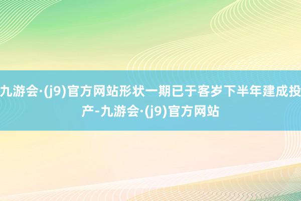 九游会·(j9)官方网站形状一期已于客岁下半年建成投产-九游会·(j9)官方网站