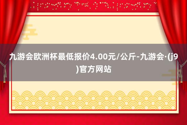 九游会欧洲杯最低报价4.00元/公斤-九游会·(j9)官方网站