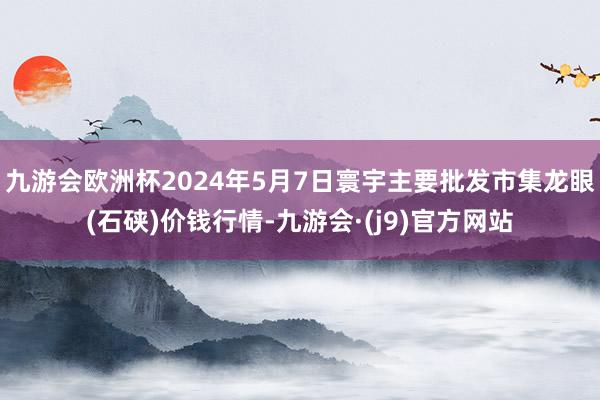 九游会欧洲杯2024年5月7日寰宇主要批发市集龙眼(石硖)价钱行情-九游会·(j9)官方网站