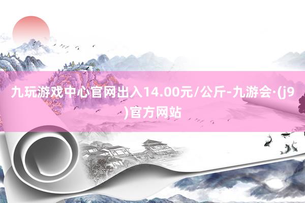 九玩游戏中心官网出入14.00元/公斤-九游会·(j9)官方网站