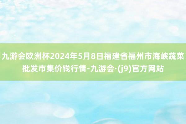 九游会欧洲杯2024年5月8日福建省福州市海峡蔬菜批发市集价钱行情-九游会·(j9)官方网站