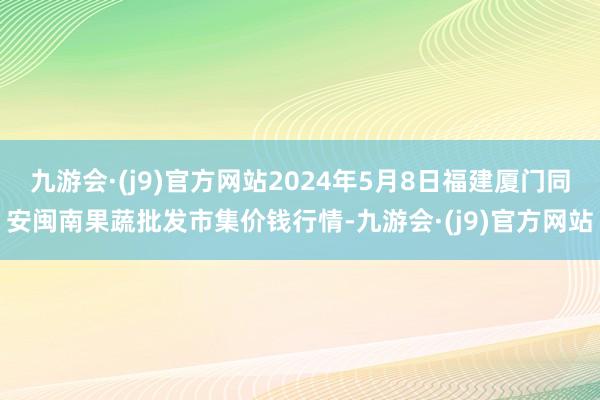 九游会·(j9)官方网站2024年5月8日福建厦门同安闽南果蔬批发市集价钱行情-九游会·(j9)官方网站