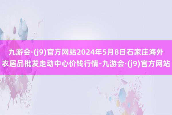 九游会·(j9)官方网站2024年5月8日石家庄海外农居品批发走动中心价钱行情-九游会·(j9)官方网站