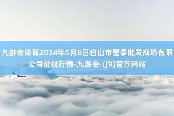 九游会体育2024年5月8日白山市星泰批发商场有限公司价钱行情-九游会·(j9)官方网站