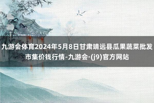 九游会体育2024年5月8日甘肃靖远县瓜果蔬菜批发市集价钱行情-九游会·(j9)官方网站