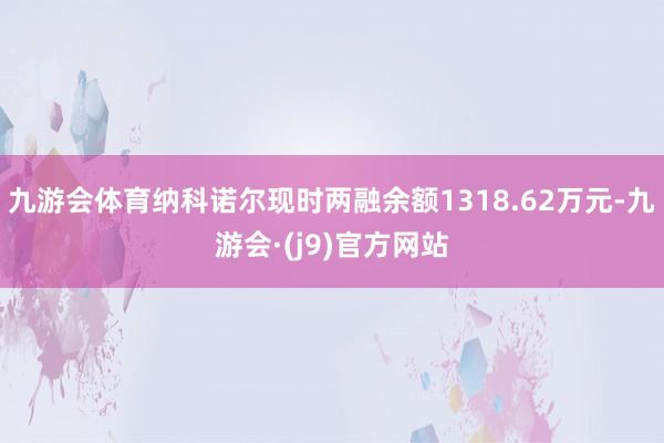 九游会体育纳科诺尔现时两融余额1318.62万元-九游会·(j9)官方网站