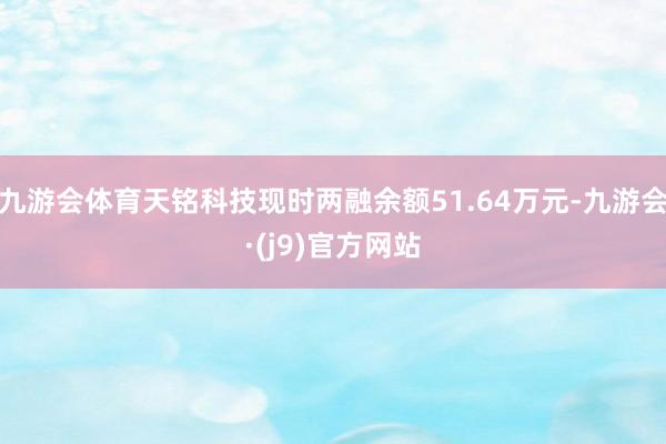 九游会体育天铭科技现时两融余额51.64万元-九游会·(j9)官方网站