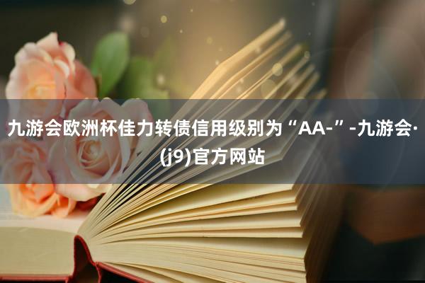 九游会欧洲杯佳力转债信用级别为“AA-”-九游会·(j9)官方网站