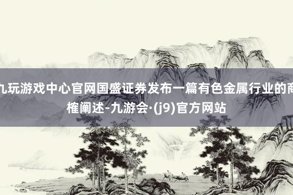 九玩游戏中心官网国盛证券发布一篇有色金属行业的商榷阐述-九游会·(j9)官方网站