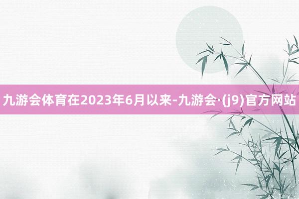 九游会体育在2023年6月以来-九游会·(j9)官方网站