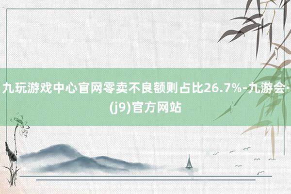 九玩游戏中心官网零卖不良额则占比26.7%-九游会·(j9)官方网站