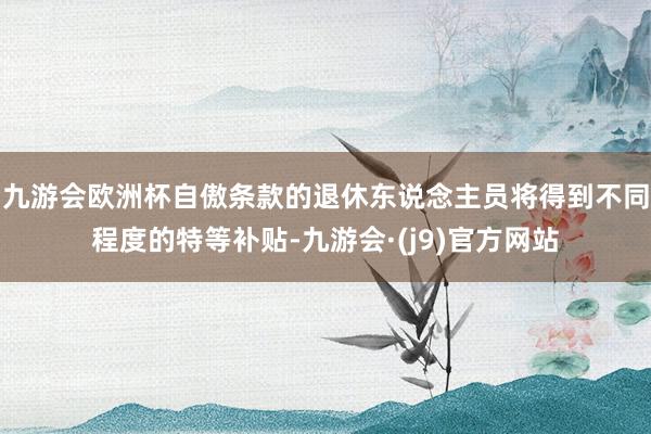 九游会欧洲杯自傲条款的退休东说念主员将得到不同程度的特等补贴-九游会·(j9)官方网站