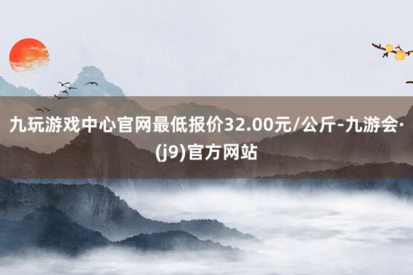 九玩游戏中心官网最低报价32.00元/公斤-九游会·(j9)官方网站