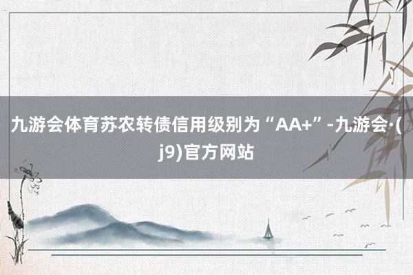 九游会体育苏农转债信用级别为“AA+”-九游会·(j9)官方网站