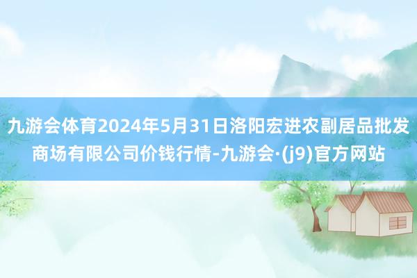 九游会体育2024年5月31日洛阳宏进农副居品批发商场有限公司价钱行情-九游会·(j9)官方网站