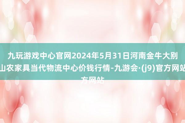 九玩游戏中心官网2024年5月31日河南金牛大别山农家具当代物流中心价钱行情-九游会·(j9)官方网站