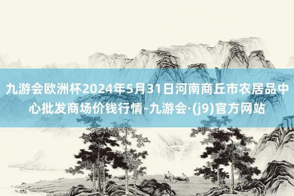 九游会欧洲杯2024年5月31日河南商丘市农居品中心批发商场价钱行情-九游会·(j9)官方网站