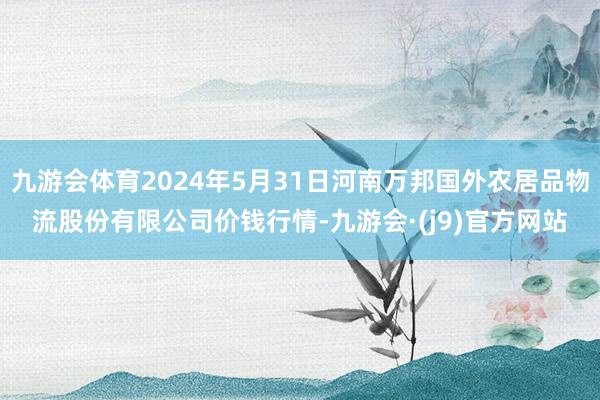 九游会体育2024年5月31日河南万邦国外农居品物流股份有限公司价钱行情-九游会·(j9)官方网站