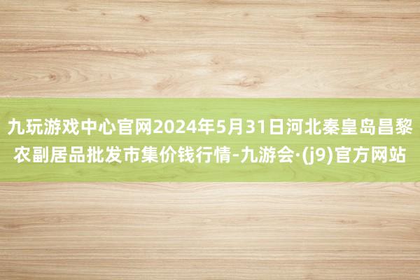 九玩游戏中心官网2024年5月31日河北秦皇岛昌黎农副居品批发市集价钱行情-九游会·(j9)官方网站