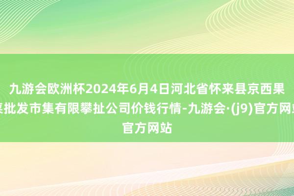 九游会欧洲杯2024年6月4日河北省怀来县京西果菜批发市集有限攀扯公司价钱行情-九游会·(j9)官方网站