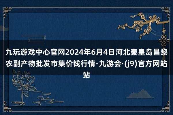 九玩游戏中心官网2024年6月4日河北秦皇岛昌黎农副产物批发市集价钱行情-九游会·(j9)官方网站