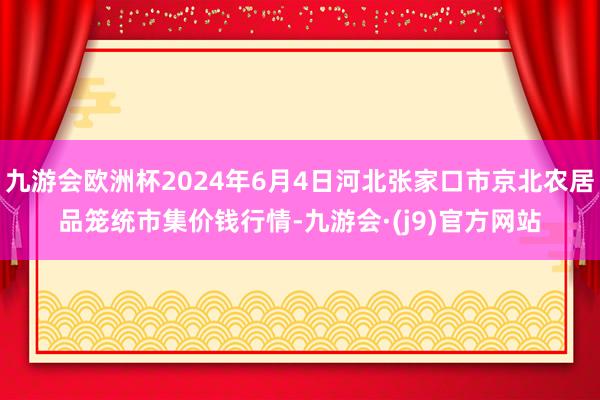 九游会欧洲杯2024年6月4日河北张家口市京北农居品笼统市集价钱行情-九游会·(j9)官方网站