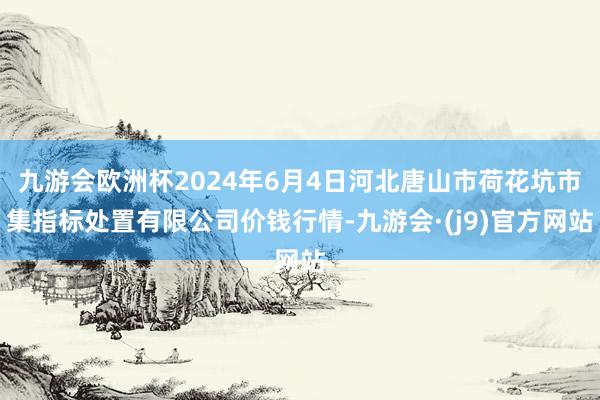 九游会欧洲杯2024年6月4日河北唐山市荷花坑市集指标处置有限公司价钱行情-九游会·(j9)官方网站