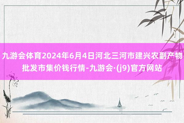 九游会体育2024年6月4日河北三河市建兴农副产物批发市集价钱行情-九游会·(j9)官方网站