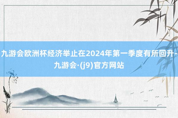 九游会欧洲杯经济举止在2024年第一季度有所回升-九游会·(j9)官方网站